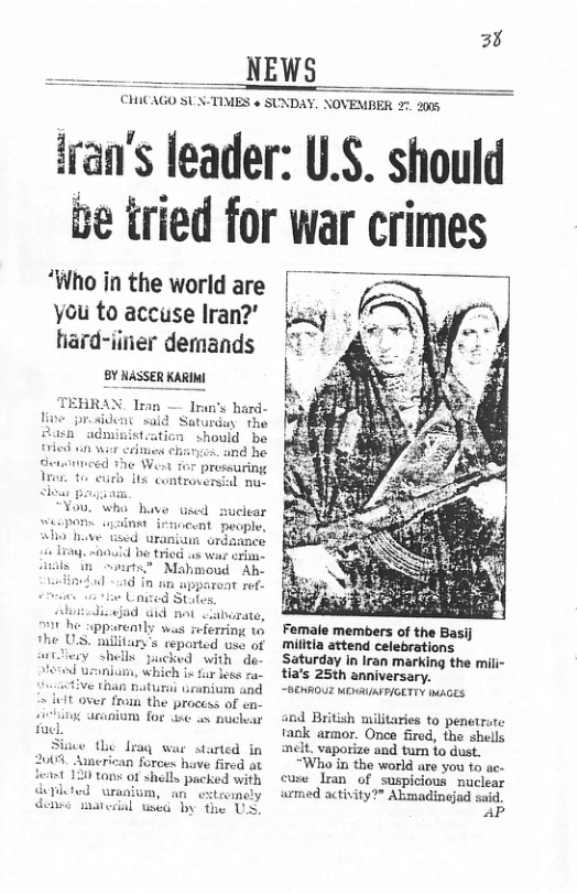 3% __ NEWS CHICAGO SUSTIMES + SUNDAY. NOVEMBER 2. 2008 fran’s leader: U.S. should e tried for war crimes ‘Who in the world are | you to accuse lran?’ kg hard-iiner demands Female members of the Basij militia attend celebrations Saturday in Iran marking the mili- tia’s 25th anniversary. ~BERROUZ MENRIASFIGETTY IMAGES Tromn the proccss of en: anium for ase ux nuclear and British militaries to penetrate fank armor. Once fired, the shells Siie i laq war started in nelt Vaporize and tun fo dust. 120 tan of shells pucked with cuse Tran of Suspicious muclear